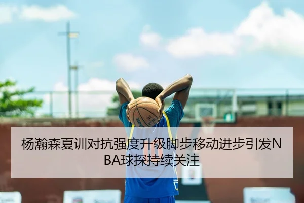 杨瀚森夏训对抗强度升级脚步移动进步引发NBA球探持续关注